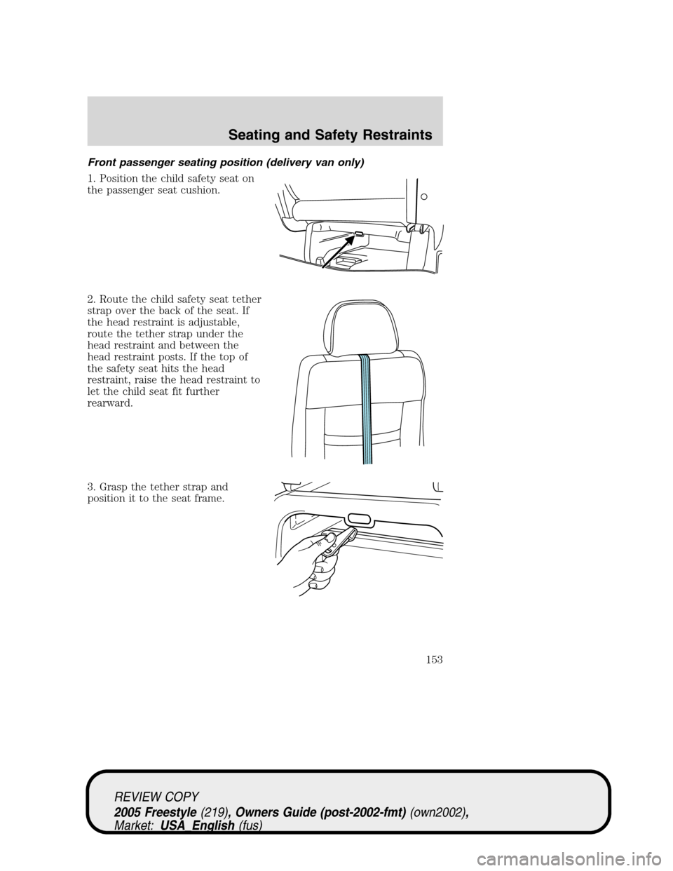 FORD FREESTYLE 2005 1.G Owners Manual Front passenger seating position (delivery van only)
1. Position the child safety seat on
the passenger seat cushion.
2. Route the child safety seat tether
strap over the back of the seat. If
the head FORD FREESTYLE 2005 1.G Owners Manual Front passenger seating position (delivery van only)
1. Position the child safety seat on
the passenger seat cushion.
2. Route the child safety seat tether
strap over the back of the seat. If
the head