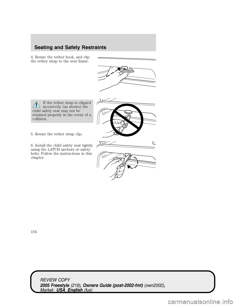 FORD FREESTYLE 2005 1.G Owners Manual 4. Rotate the tether hook, and clip
the tether strap to the seat frame.
If the tether strap is clipped
incorrectly (as shown) the
child safety seat may not be
retained properly in the event of a
colli FORD FREESTYLE 2005 1.G Owners Manual 4. Rotate the tether hook, and clip
the tether strap to the seat frame.
If the tether strap is clipped
incorrectly (as shown) the
child safety seat may not be
retained properly in the event of a
colli