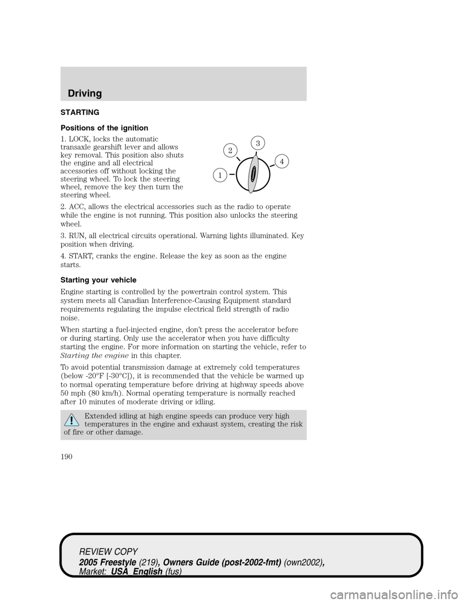 FORD FREESTYLE 2005 1.G Owners Manual STARTING
Positions of the ignition
1. LOCK, locks the automatic
transaxle gearshift lever and allows
key removal. This position also shuts
the engine and all electrical
accessories off without locking FORD FREESTYLE 2005 1.G Owners Manual STARTING
Positions of the ignition
1. LOCK, locks the automatic
transaxle gearshift lever and allows
key removal. This position also shuts
the engine and all electrical
accessories off without locking