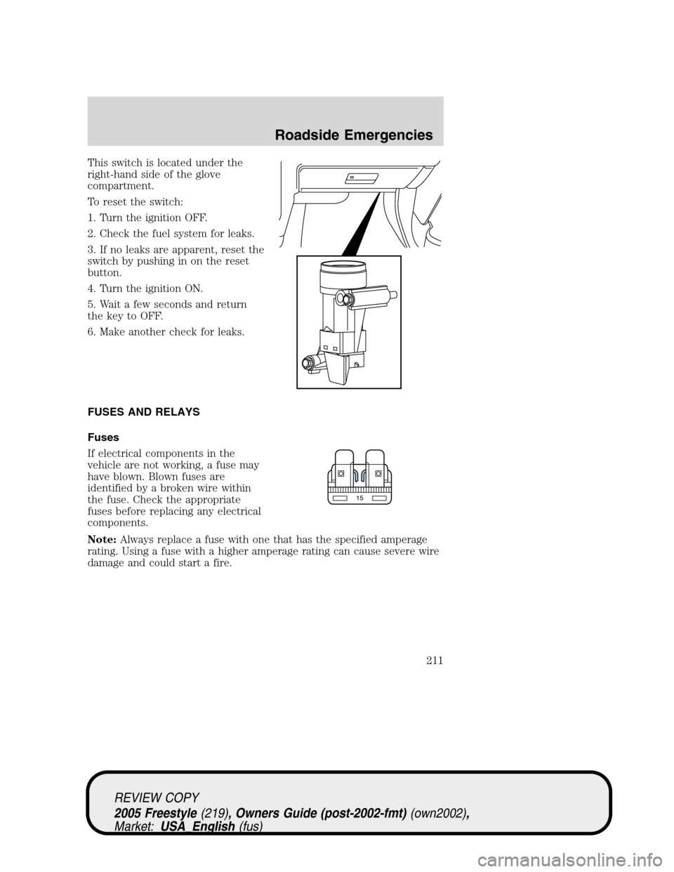 FORD FREESTYLE 2005 1.G Owners Manual This switch is located under the
right-hand side of the glove
compartment.
To reset the switch:
1. Turn the ignition OFF.
2. Check the fuel system for leaks.
3. If no leaks are apparent, reset the
swi FORD FREESTYLE 2005 1.G Owners Manual This switch is located under the
right-hand side of the glove
compartment.
To reset the switch:
1. Turn the ignition OFF.
2. Check the fuel system for leaks.
3. If no leaks are apparent, reset the
swi