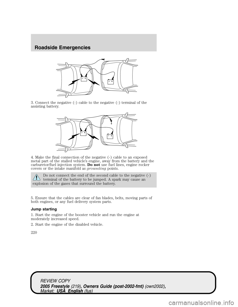 FORD FREESTYLE 2005 1.G Owners Manual 3. Connect the negative (-) cable to the negative (-) terminal of the
assisting battery.
4. Make the final connection of the negative (-) cable to an exposed
metal part of the stalled vehicle’s engi FORD FREESTYLE 2005 1.G Owners Manual 3. Connect the negative (-) cable to the negative (-) terminal of the
assisting battery.
4. Make the final connection of the negative (-) cable to an exposed
metal part of the stalled vehicle’s engi