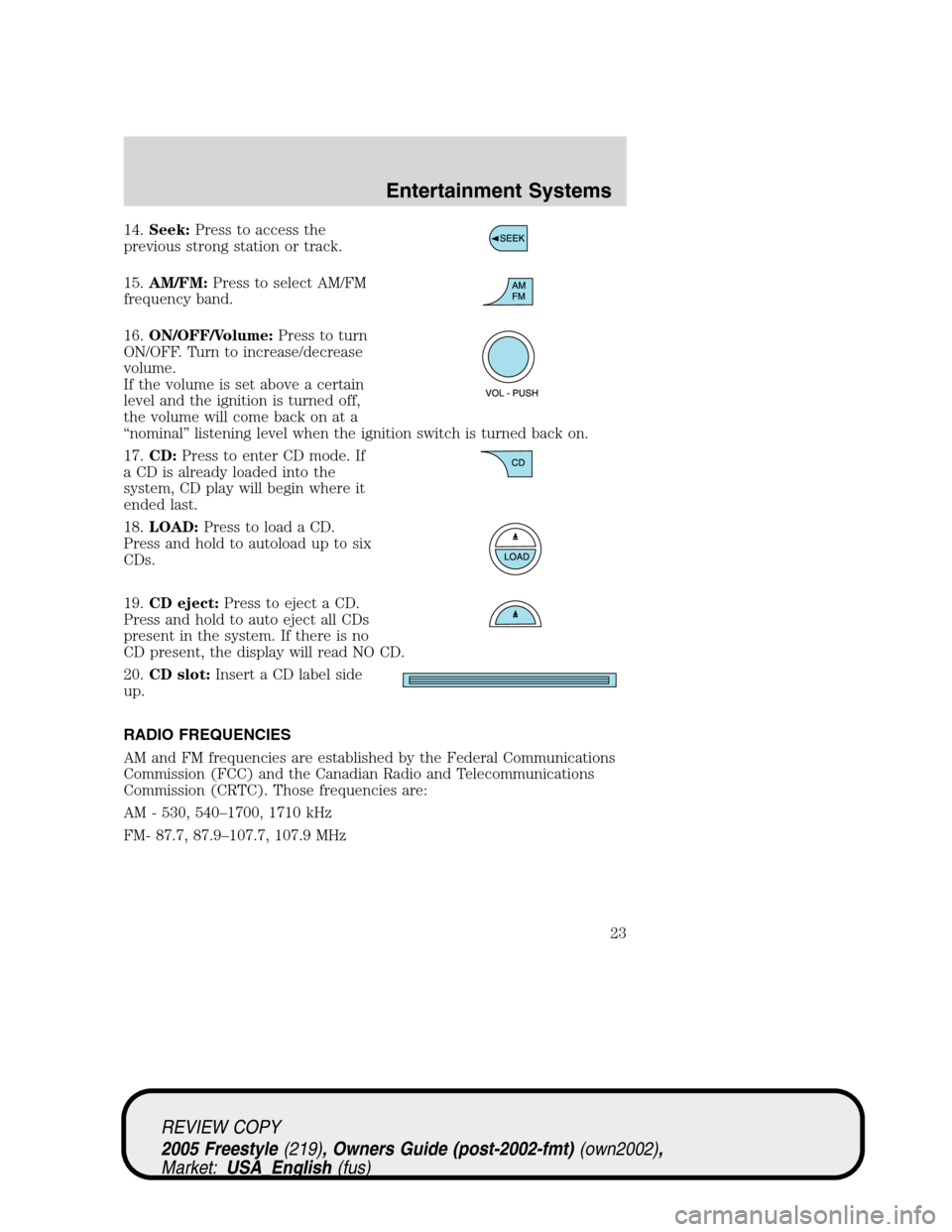 FORD FREESTYLE 2005 1.G Owners Manual 14.Seek:Press to access the
previous strong station or track.
15.AM/FM:Press to select AM/FM
frequency band.
16.ON/OFF/Volume:Press to turn
ON/OFF. Turn to increase/decrease
volume.
If the volume is s