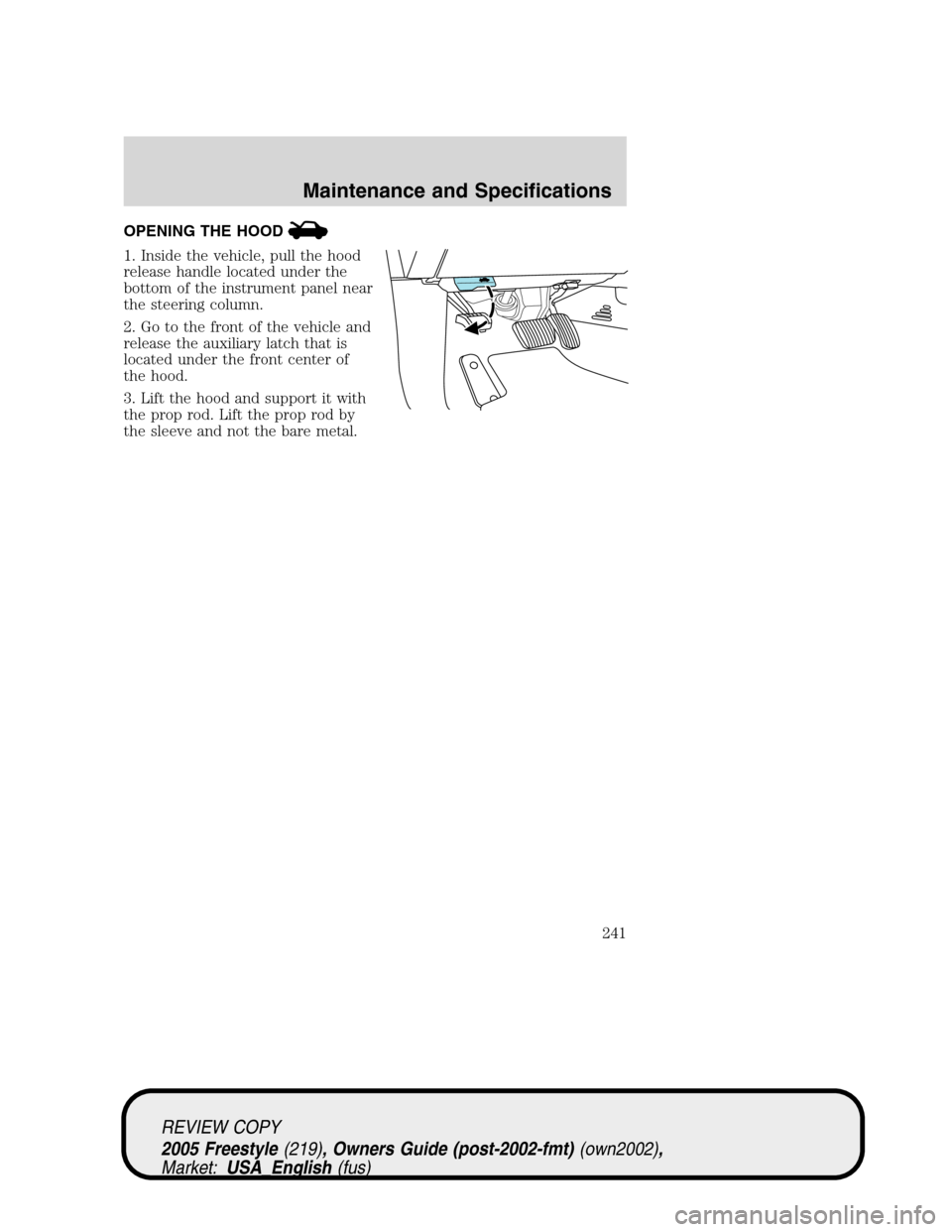 FORD FREESTYLE 2005 1.G Owners Manual OPENING THE HOOD
1. Inside the vehicle, pull the hood
release handle located under the
bottom of the instrument panel near
the steering column.
2. Go to the front of the vehicle and
release the auxili