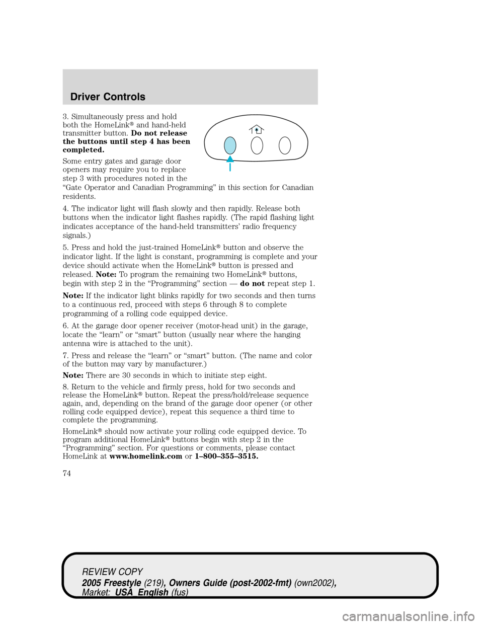 FORD FREESTYLE 2005 1.G Owners Manual 3. Simultaneously press and hold
both the HomeLinkand hand-held
transmitter button.Do not release
the buttons until step 4 has been
completed.
Some entry gates and garage door
openers may require you