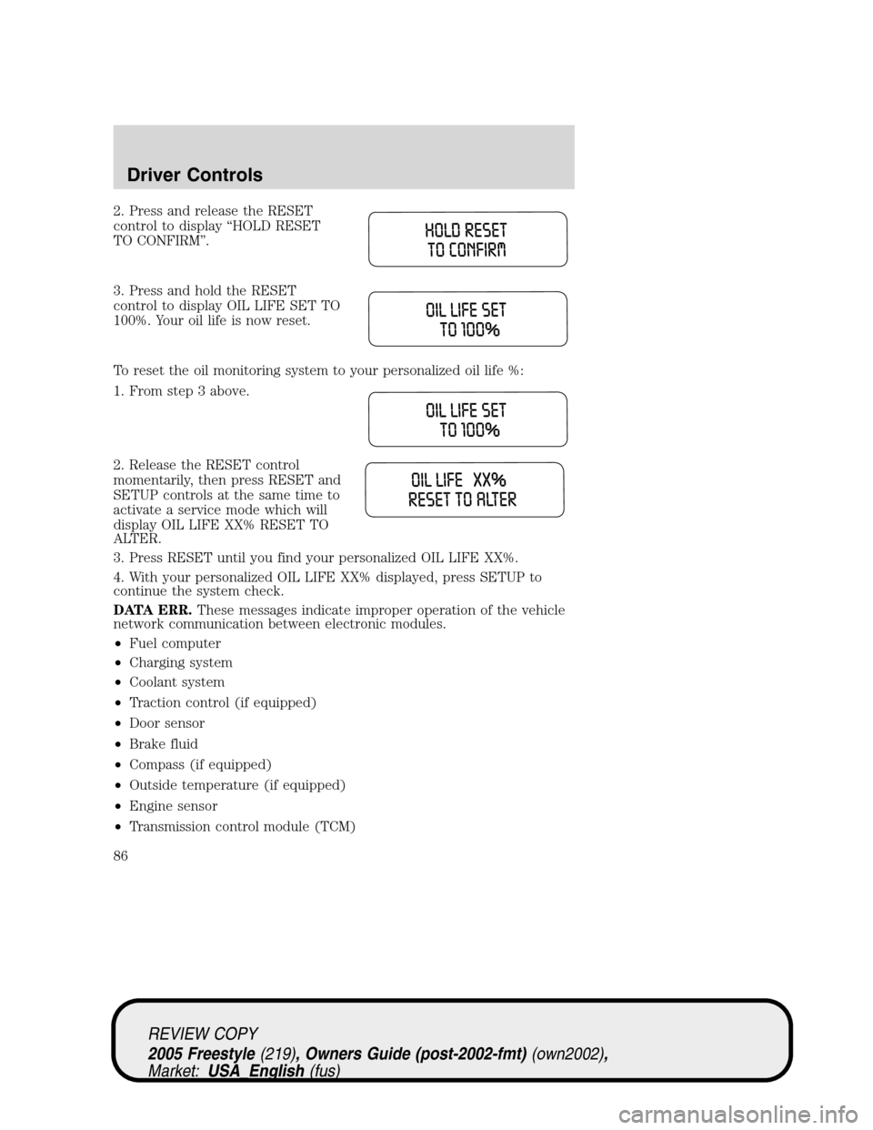 FORD FREESTYLE 2005 1.G Owners Manual 2. Press and release the RESET
control to display“HOLD RESET
TO CONFIRM”.
3. Press and hold the RESET
control to display OIL LIFE SET TO
100%. Your oil life is now reset.
To reset the oil monitori FORD FREESTYLE 2005 1.G Owners Manual 2. Press and release the RESET
control to display“HOLD RESET
TO CONFIRM”.
3. Press and hold the RESET
control to display OIL LIFE SET TO
100%. Your oil life is now reset.
To reset the oil monitori