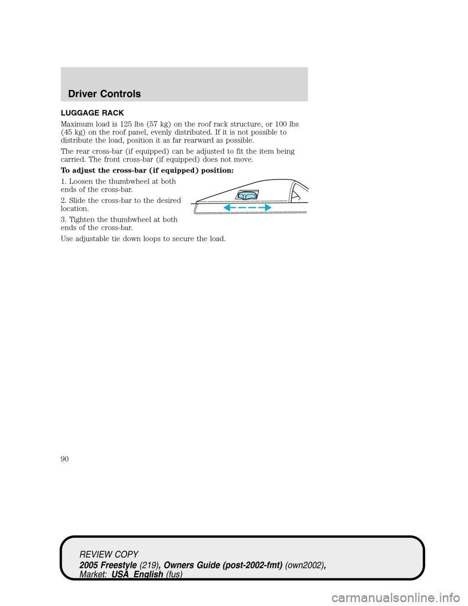 FORD FREESTYLE 2005 1.G Owners Manual LUGGAGE RACK
Maximum load is 125 lbs (57 kg) on the roof rack structure, or 100 lbs
(45 kg) on the roof panel, evenly distributed. If it is not possible to
distribute the load, position it as far rear