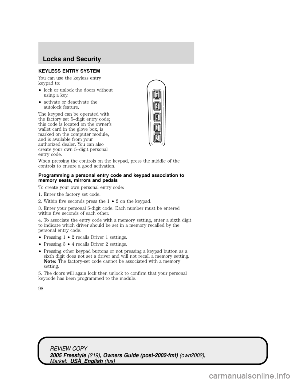 FORD FREESTYLE 2005 1.G Owners Manual KEYLESS ENTRY SYSTEM
You can use the keyless entry
keypad to:
•lock or unlock the doors without
using a key.
•activate or deactivate the
autolock feature.
The keypad can be operated with
the facto FORD FREESTYLE 2005 1.G Owners Manual KEYLESS ENTRY SYSTEM
You can use the keyless entry
keypad to:
•lock or unlock the doors without
using a key.
•activate or deactivate the
autolock feature.
The keypad can be operated with
the facto