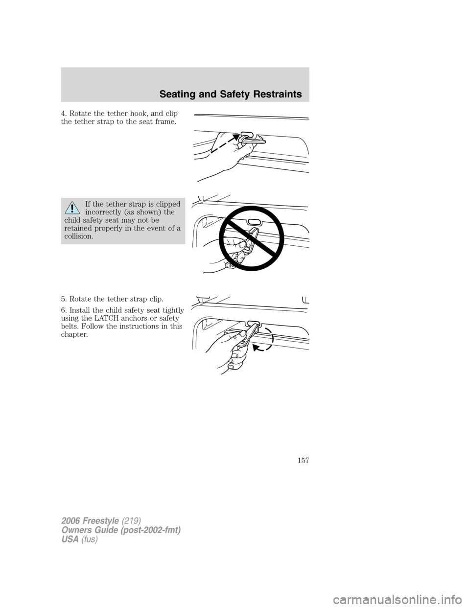 FORD FREESTYLE 2006 1.G Owners Manual 4. Rotate the tether hook, and clip
the tether strap to the seat frame.
If the tether strap is clipped
incorrectly (as shown) the
child safety seat may not be
retained properly in the event of a
colli FORD FREESTYLE 2006 1.G Owners Manual 4. Rotate the tether hook, and clip
the tether strap to the seat frame.
If the tether strap is clipped
incorrectly (as shown) the
child safety seat may not be
retained properly in the event of a
colli