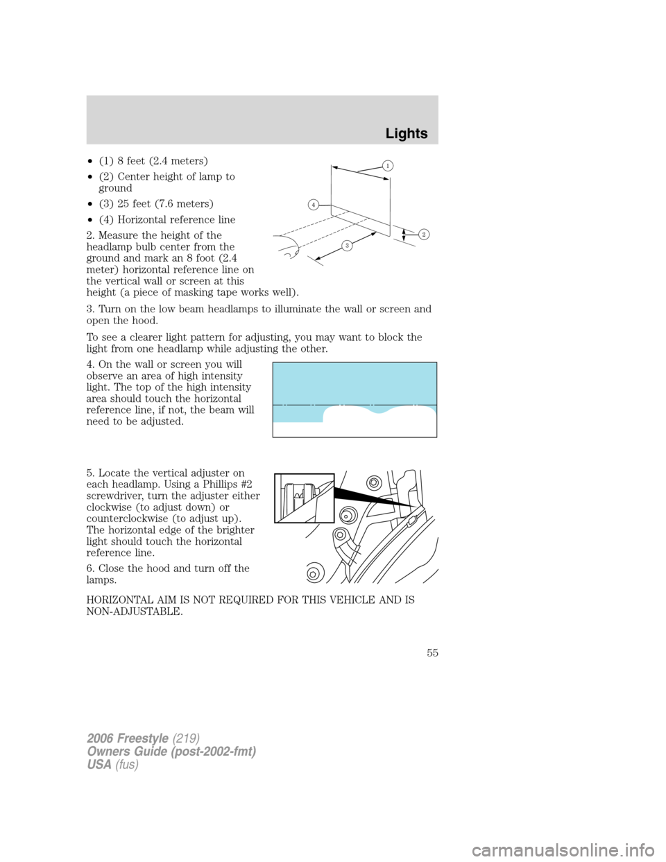 FORD FREESTYLE 2006 1.G Workshop Manual •(1) 8 feet (2.4 meters)
•(2) Center height of lamp to
ground
•(3) 25 feet (7.6 meters)
•(4) Horizontal reference line
2. Measure the height of the
headlamp bulb center from the
ground and mar FORD FREESTYLE 2006 1.G Workshop Manual •(1) 8 feet (2.4 meters)
•(2) Center height of lamp to
ground
•(3) 25 feet (7.6 meters)
•(4) Horizontal reference line
2. Measure the height of the
headlamp bulb center from the
ground and mar