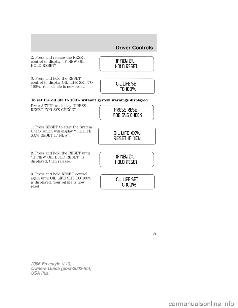FORD FREESTYLE 2006 1.G Manual Online 2. Press and release the RESET
control to display “IF NEW OIL
HOLD RESET”.
3. Press and hold the RESET
control to display OIL LIFE SET TO
100%. Your oil life is now reset.
To set the oil life to 1