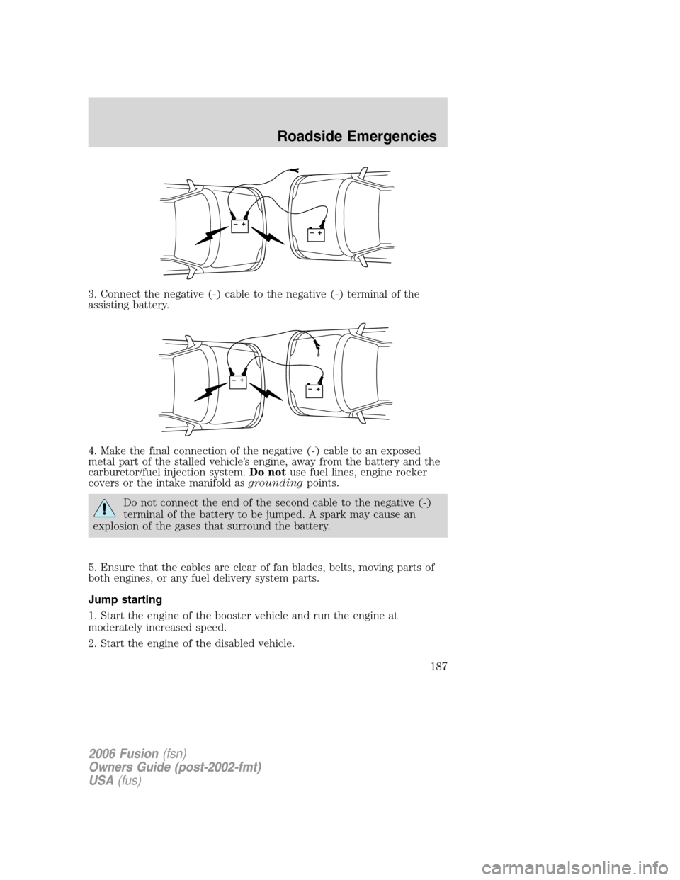FORD FUSION (AMERICAS) 2006 1.G Owners Manual 3. Connect the negative (-) cable to the negative (-) terminal of the
assisting battery.
4. Make the final connection of the negative (-) cable to an exposed
metal part of the stalled vehicle’s engi FORD FUSION (AMERICAS) 2006 1.G Owners Manual 3. Connect the negative (-) cable to the negative (-) terminal of the
assisting battery.
4. Make the final connection of the negative (-) cable to an exposed
metal part of the stalled vehicle’s engi