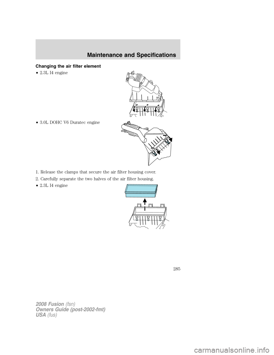 FORD FUSION (AMERICAS) 2008 1.G Owners Manual Changing the air filter element
•2.3L I4 engine
•3.0L DOHC V6 Duratec engine
1. Release the clamps that secure the air filter housing cover.
2. Carefully separate the two halves of the air filter FORD FUSION (AMERICAS) 2008 1.G Owners Manual Changing the air filter element
•2.3L I4 engine
•3.0L DOHC V6 Duratec engine
1. Release the clamps that secure the air filter housing cover.
2. Carefully separate the two halves of the air filter