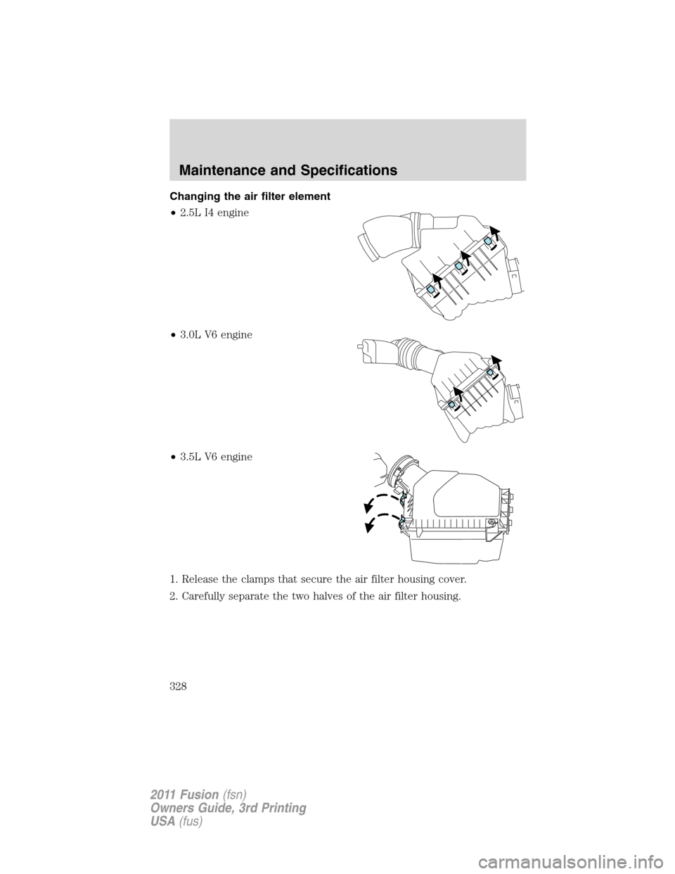 FORD FUSION (AMERICAS) 2011 1.G Owners Manual Changing the air filter element
•2.5L I4 engine
•3.0L V6 engine
•3.5L V6 engine
1. Release the clamps that secure the air filter housing cover.
2. Carefully separate the two halves of the air fi FORD FUSION (AMERICAS) 2011 1.G Owners Manual Changing the air filter element
•2.5L I4 engine
•3.0L V6 engine
•3.5L V6 engine
1. Release the clamps that secure the air filter housing cover.
2. Carefully separate the two halves of the air fi