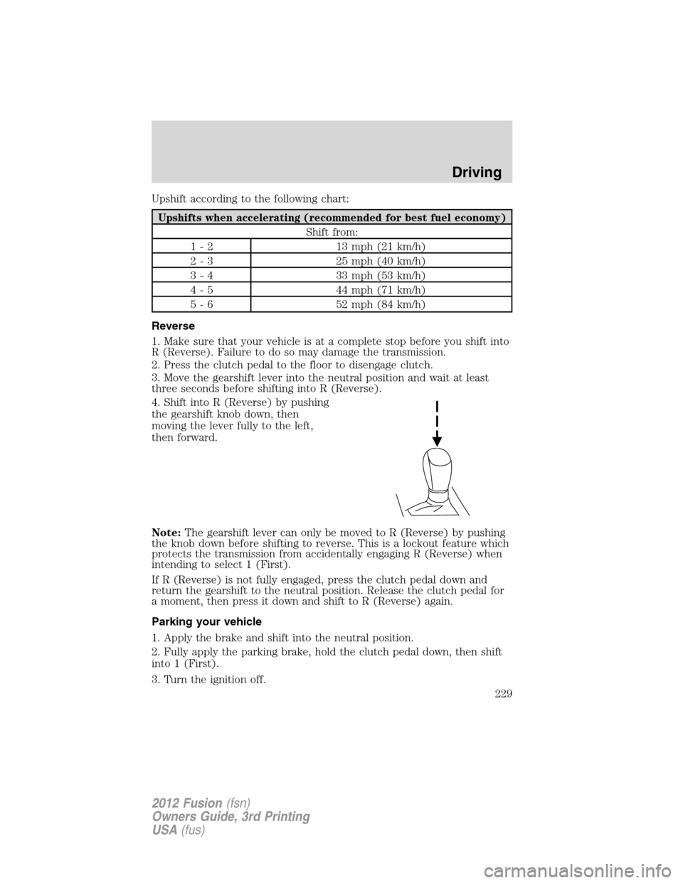 FORD FUSION (AMERICAS) 2012 1.G Owners Manual Upshift according to the following chart:
Upshifts when accelerating (recommended for best fuel economy)
Shift from:
1 - 2 13 mph (21 km/h)
2 - 3 25 mph (40 km/h)
3 - 4 33 mph (53 km/h)
4 - 5 44 mph ( FORD FUSION (AMERICAS) 2012 1.G Owners Manual Upshift according to the following chart:
Upshifts when accelerating (recommended for best fuel economy)
Shift from:
1 - 2 13 mph (21 km/h)
2 - 3 25 mph (40 km/h)
3 - 4 33 mph (53 km/h)
4 - 5 44 mph (