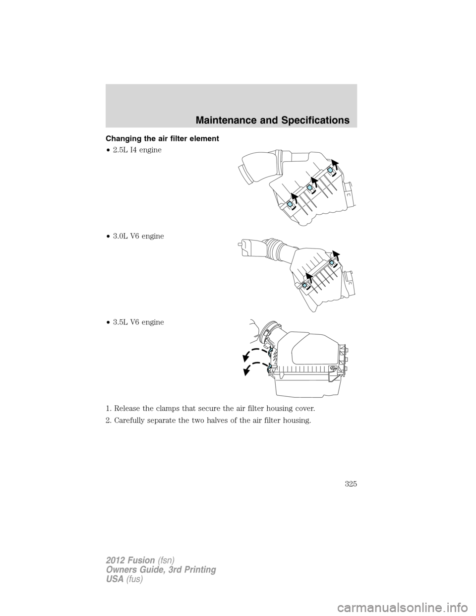 FORD FUSION (AMERICAS) 2012 1.G Owners Manual Changing the air filter element
•2.5L I4 engine
•3.0L V6 engine
•3.5L V6 engine
1. Release the clamps that secure the air filter housing cover.
2. Carefully separate the two halves of the air fi FORD FUSION (AMERICAS) 2012 1.G Owners Manual Changing the air filter element
•2.5L I4 engine
•3.0L V6 engine
•3.5L V6 engine
1. Release the clamps that secure the air filter housing cover.
2. Carefully separate the two halves of the air fi