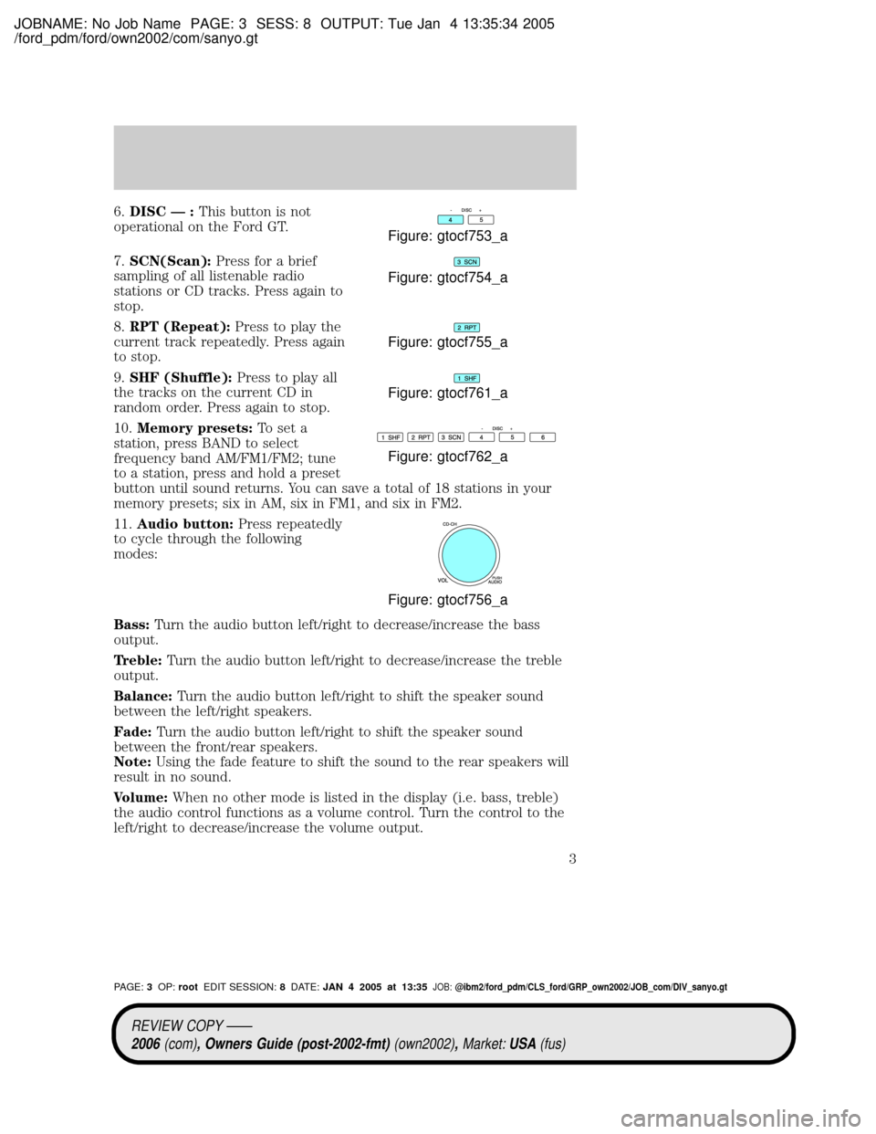 FORD GT 2005 1.G Audio Guide JOBNAME: No Job Name PAGE: 3 SESS: 8 OUTPUT: Tue Jan 4 13:35:34 2005
/ford_pdm/ford/own2002/com/sanyo.gt
6.DISC Ð :This button is not
operational on the Ford GT.
7.SCN(Scan):Press for a brief
samplin