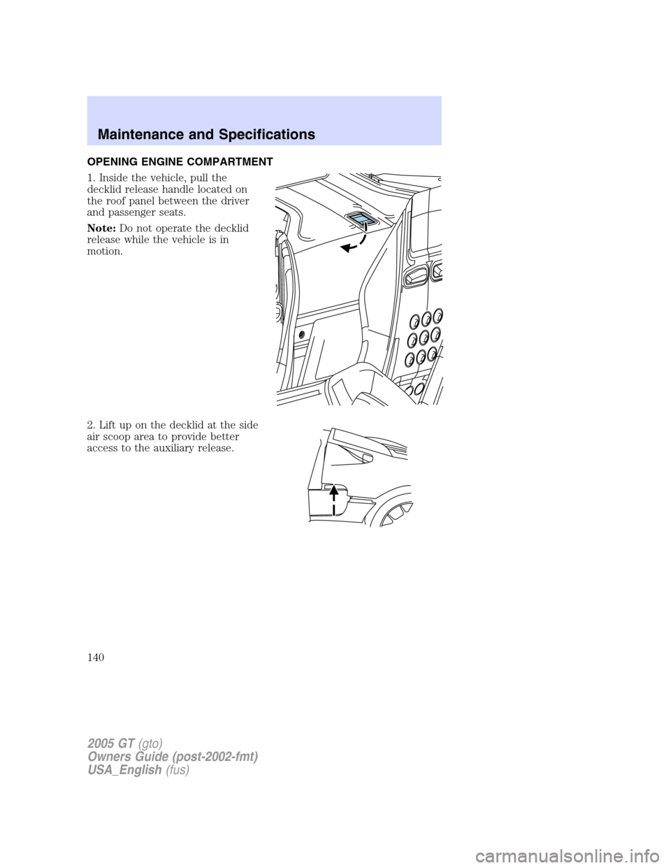 FORD GT 2005 1.G Owners Manual 
OPENING ENGINE COMPARTMENT
1. Inside the vehicle, pull the
decklid release handle located on
the roof panel between the driver
and passenger seats.
Note:Do not operate the decklid
release while the v