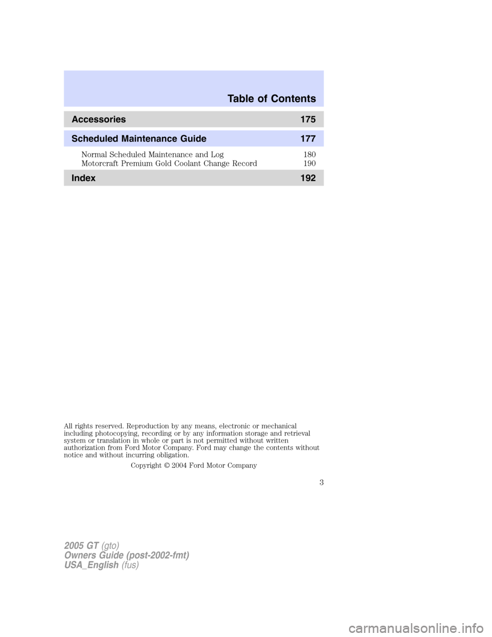 FORD GT 2005 1.G Owners Manual 
Accessories 175
Scheduled Maintenance Guide 177
Normal Scheduled Maintenance and Log 180
Motorcraft Premium Gold Coolant Change Record 190
Index 192
All rights reserved. Reproduction by any means, el