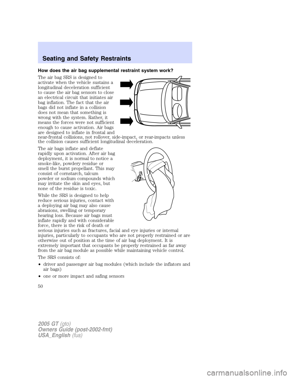 FORD GT 2005 1.G Owners Manual
How does the air bag supplemental restraint system work?
The air bag SRS is designed to
activate when the vehicle sustains a
longitudinal deceleration sufficient
to cause the air bag sensors to close FORD GT 2005 1.G Owners Manual
How does the air bag supplemental restraint system work?
The air bag SRS is designed to
activate when the vehicle sustains a
longitudinal deceleration sufficient
to cause the air bag sensors to close