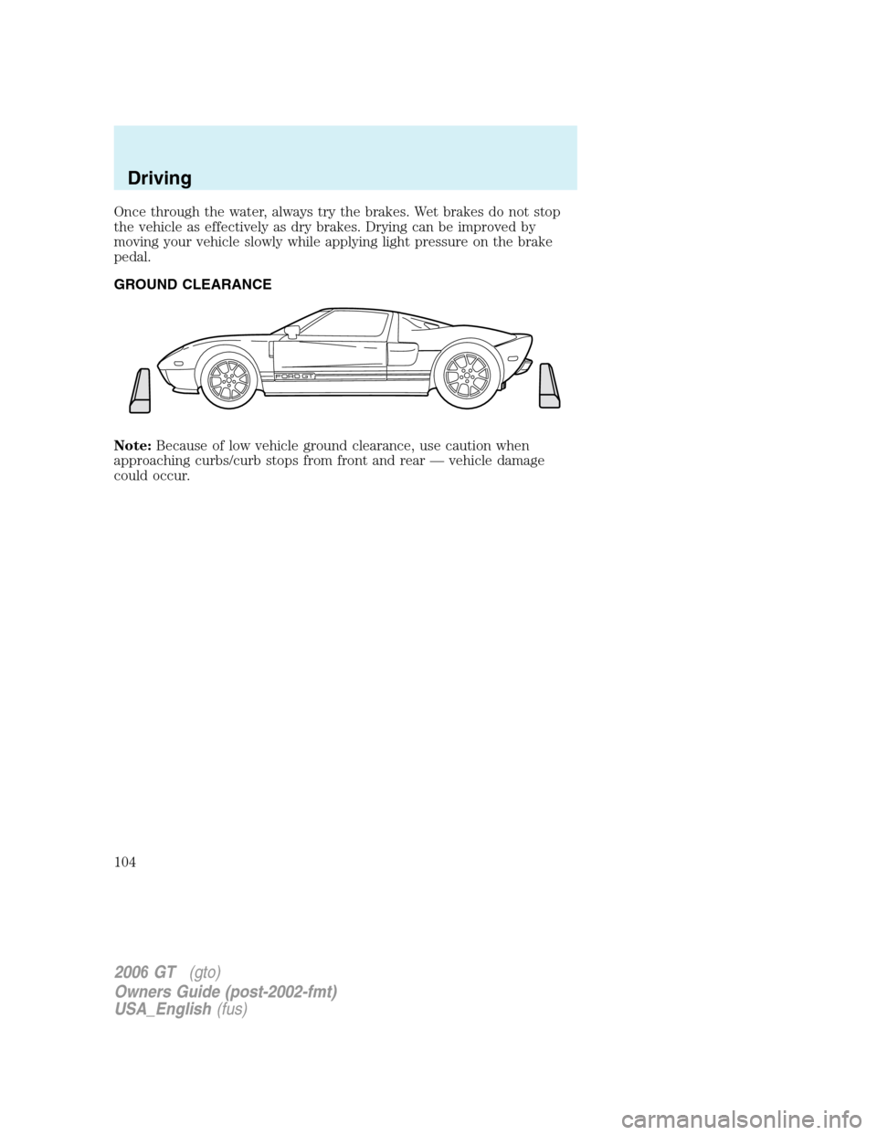 FORD GT 2006 1.G Owners Manual
Once through the water, always try the brakes. Wet brakes do not stop
the vehicle as effectively as dry brakes. Drying can be improved by
moving your vehicle slowly while applying light pressure on t FORD GT 2006 1.G Owners Manual
Once through the water, always try the brakes. Wet brakes do not stop
the vehicle as effectively as dry brakes. Drying can be improved by
moving your vehicle slowly while applying light pressure on t
