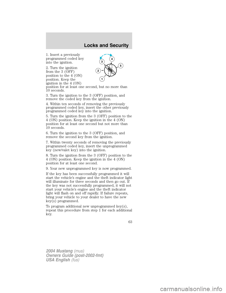 FORD MUSTANG 2004 4.G User Guide 1. Insert a previously
programmed coded key
into the ignition.
2. Turn the ignition
from the 3 (OFF)
position to the 4 (ON)
position. Keep the
ignition in the 4 (ON)
position for at least one second, FORD MUSTANG 2004 4.G User Guide 1. Insert a previously
programmed coded key
into the ignition.
2. Turn the ignition
from the 3 (OFF)
position to the 4 (ON)
position. Keep the
ignition in the 4 (ON)
position for at least one second,