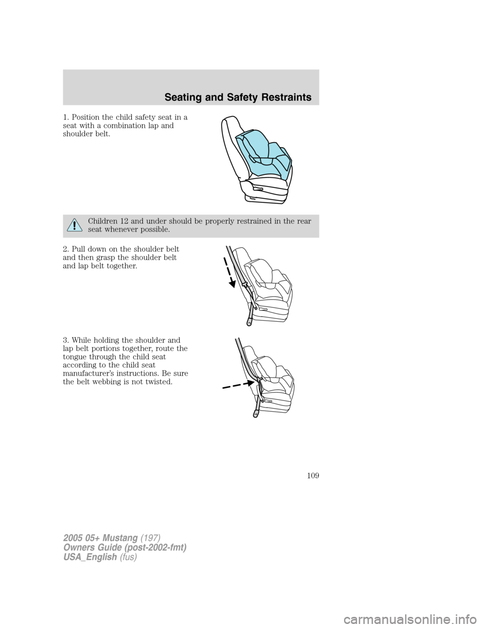 FORD MUSTANG 2005 5.G Owners Manual 1. Position the child safety seat in a
seat with a combination lap and
shoulder belt.
Children 12 and under should be properly restrained in the rear
seat whenever possible.
2. Pull down on the should FORD MUSTANG 2005 5.G Owners Manual 1. Position the child safety seat in a
seat with a combination lap and
shoulder belt.
Children 12 and under should be properly restrained in the rear
seat whenever possible.
2. Pull down on the should