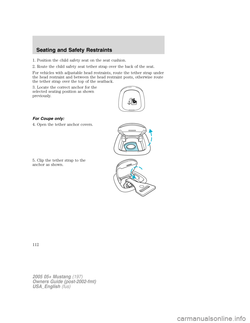FORD MUSTANG 2005 5.G Owners Manual 1. Position the child safety seat on the seat cushion.
2. Route the child safety seat tether strap over the back of the seat.
For vehicles with adjustable head restraints, route the tether strap under FORD MUSTANG 2005 5.G Owners Manual 1. Position the child safety seat on the seat cushion.
2. Route the child safety seat tether strap over the back of the seat.
For vehicles with adjustable head restraints, route the tether strap under