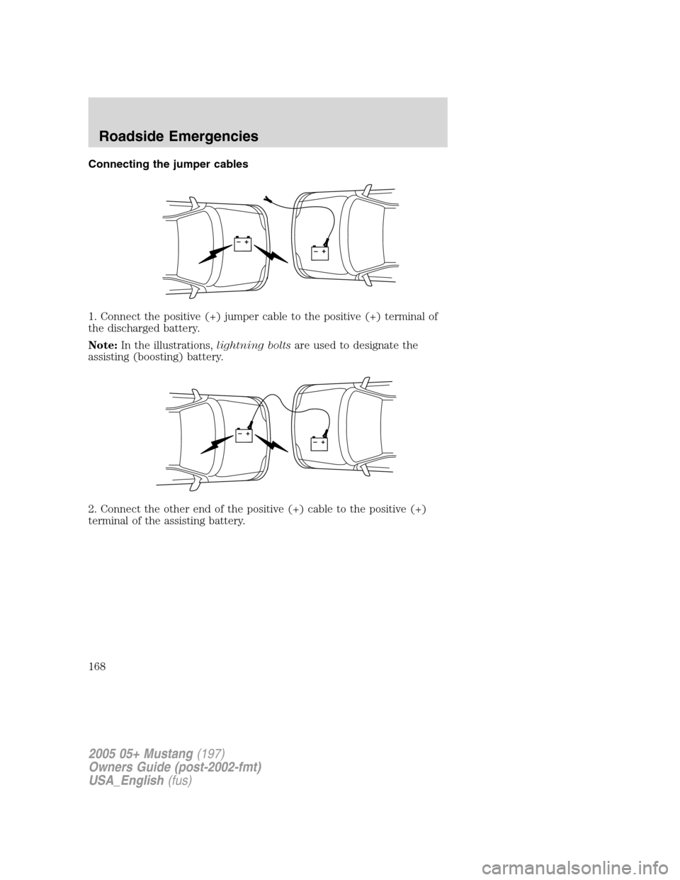 FORD MUSTANG 2005 5.G Owners Manual Connecting the jumper cables
1. Connect the positive (+) jumper cable to the positive (+) terminal of
the discharged battery.
Note:In the illustrations,lightning boltsare used to designate the
assisti FORD MUSTANG 2005 5.G Owners Manual Connecting the jumper cables
1. Connect the positive (+) jumper cable to the positive (+) terminal of
the discharged battery.
Note:In the illustrations,lightning boltsare used to designate the
assisti