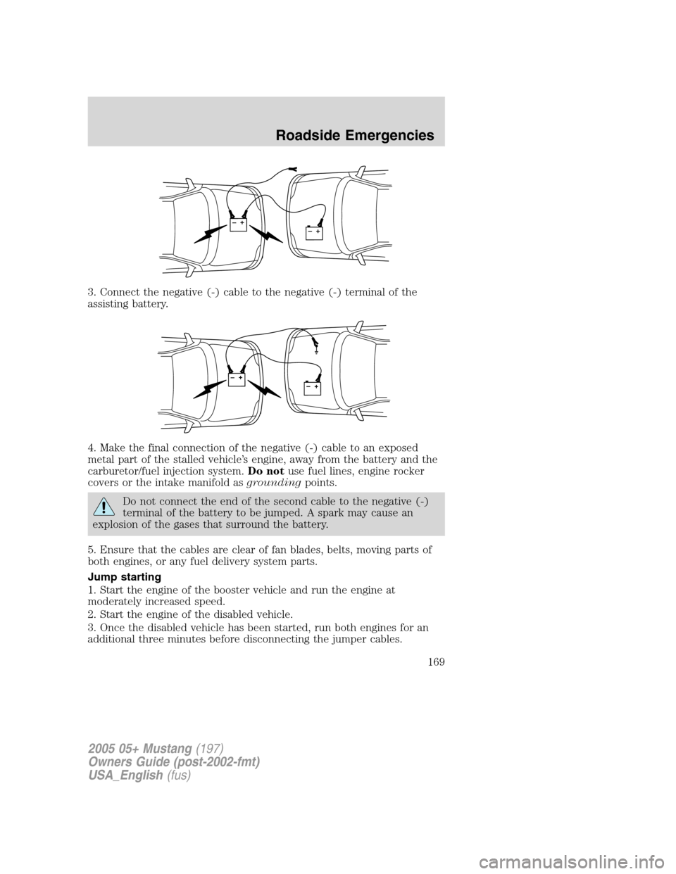 FORD MUSTANG 2005 5.G Owners Manual 3. Connect the negative (-) cable to the negative (-) terminal of the
assisting battery.
4. Make the final connection of the negative (-) cable to an exposed
metal part of the stalled vehicle’s engi FORD MUSTANG 2005 5.G Owners Manual 3. Connect the negative (-) cable to the negative (-) terminal of the
assisting battery.
4. Make the final connection of the negative (-) cable to an exposed
metal part of the stalled vehicle’s engi
