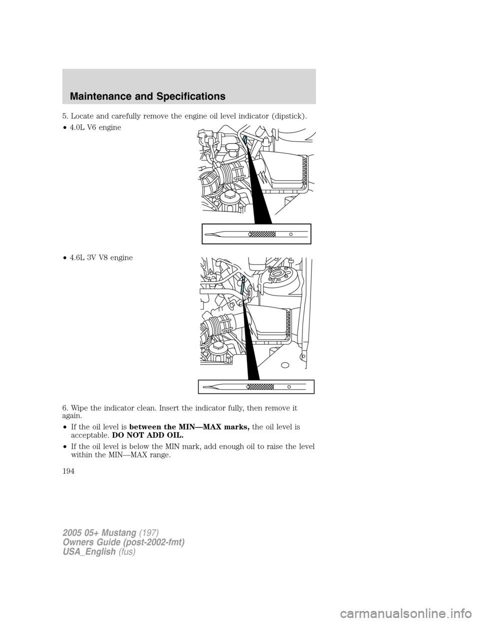 FORD MUSTANG 2005 5.G Owners Manual 5. Locate and carefully remove the engine oil level indicator (dipstick).
•4.0L V6 engine
•4.6L 3V V8 engine
6. Wipe the indicator clean. Insert the indicator fully, then remove it
again.
•If th