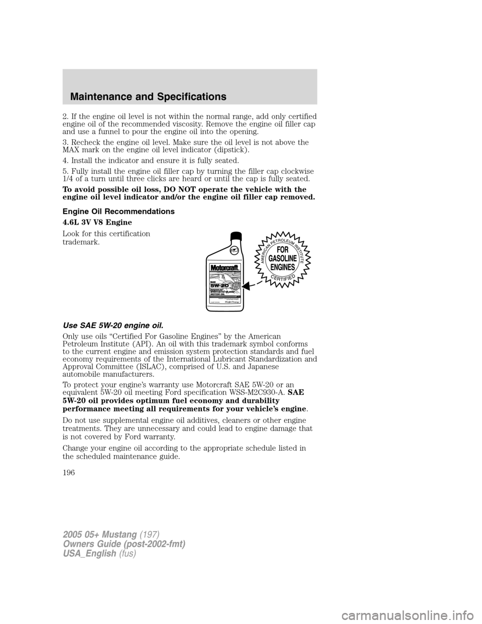 FORD MUSTANG 2005 5.G Owners Manual 2. If the engine oil level is not within the normal range, add only certified
engine oil of the recommended viscosity. Remove the engine oil filler cap
and use a funnel to pour the engine oil into the FORD MUSTANG 2005 5.G Owners Manual 2. If the engine oil level is not within the normal range, add only certified
engine oil of the recommended viscosity. Remove the engine oil filler cap
and use a funnel to pour the engine oil into the