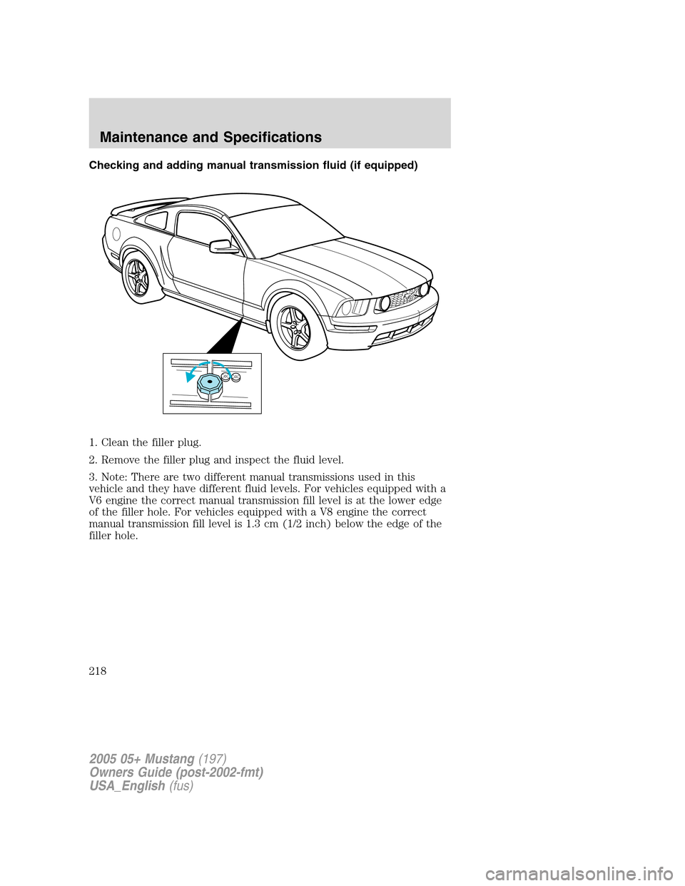 FORD MUSTANG 2005 5.G Owners Manual Checking and adding manual transmission fluid (if equipped)
1. Clean the filler plug.
2. Remove the filler plug and inspect the fluid level.
3. Note: There are two different manual transmissions used 