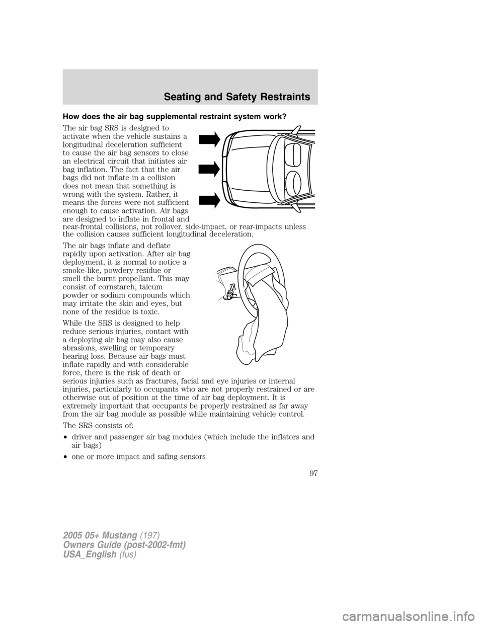 FORD MUSTANG 2005 5.G Owners Manual How does the air bag supplemental restraint system work?
The air bag SRS is designed to
activate when the vehicle sustains a
longitudinal deceleration sufficient
to cause the air bag sensors to close
FORD MUSTANG 2005 5.G Owners Manual How does the air bag supplemental restraint system work?
The air bag SRS is designed to
activate when the vehicle sustains a
longitudinal deceleration sufficient
to cause the air bag sensors to close