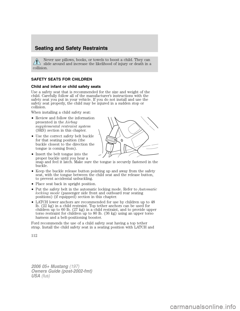 FORD MUSTANG 2006 5.G Owners Manual Never use pillows, books, or towels to boost a child. They can
slide around and increase the likelihood of injury or death in a
collision.
SAFETY SEATS FOR CHILDREN
Child and infant or child safety se FORD MUSTANG 2006 5.G Owners Manual Never use pillows, books, or towels to boost a child. They can
slide around and increase the likelihood of injury or death in a
collision.
SAFETY SEATS FOR CHILDREN
Child and infant or child safety se