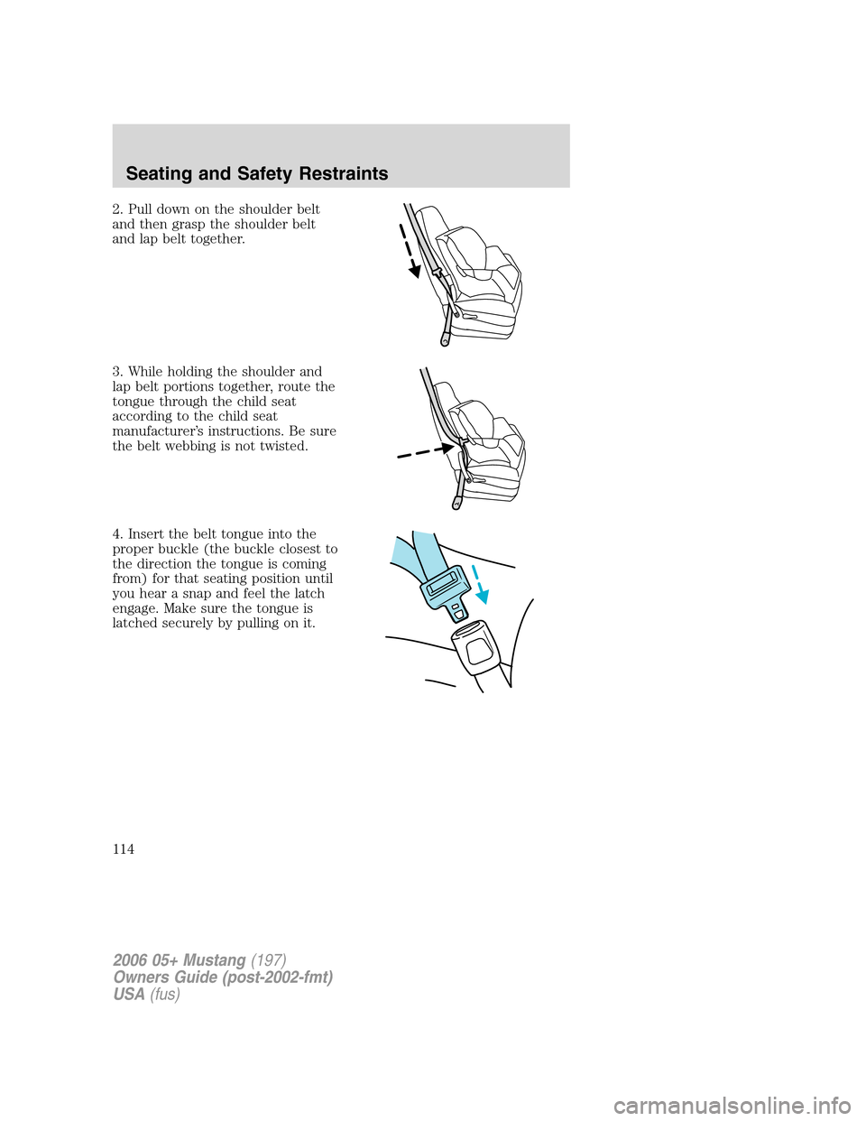 FORD MUSTANG 2006 5.G Owners Manual 2. Pull down on the shoulder belt
and then grasp the shoulder belt
and lap belt together.
3. While holding the shoulder and
lap belt portions together, route the
tongue through the child seat
accordin FORD MUSTANG 2006 5.G Owners Manual 2. Pull down on the shoulder belt
and then grasp the shoulder belt
and lap belt together.
3. While holding the shoulder and
lap belt portions together, route the
tongue through the child seat
accordin