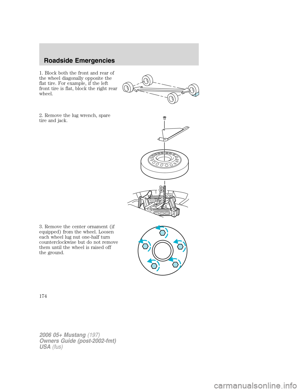 FORD MUSTANG 2006 5.G Owners Manual 1. Block both the front and rear of
the wheel diagonally opposite the
flat tire. For example, if the left
front tire is flat, block the right rear
wheel.
2. Remove the lug wrench, spare
tire and jack. FORD MUSTANG 2006 5.G Owners Manual 1. Block both the front and rear of
the wheel diagonally opposite the
flat tire. For example, if the left
front tire is flat, block the right rear
wheel.
2. Remove the lug wrench, spare
tire and jack.
