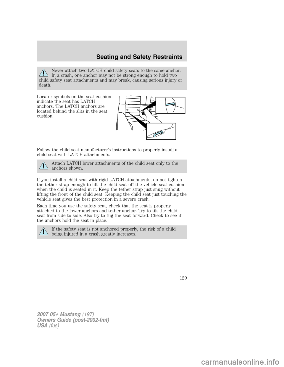 FORD MUSTANG 2007 5.G Owners Manual Never attach two LATCH child safety seats to the same anchor.
In a crash, one anchor may not be strong enough to hold two
child safety seat attachments and may break, causing serious injury or
death.
FORD MUSTANG 2007 5.G Owners Manual Never attach two LATCH child safety seats to the same anchor.
In a crash, one anchor may not be strong enough to hold two
child safety seat attachments and may break, causing serious injury or
death.