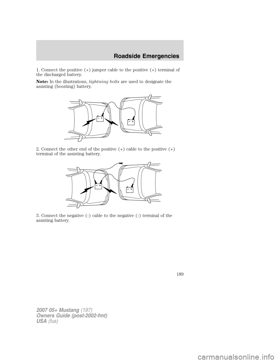 FORD MUSTANG 2007 5.G Owners Manual 1. Connect the positive (+) jumper cable to the positive (+) terminal of
the discharged battery.
Note:In the illustrations,lightning boltsare used to designate the
assisting (boosting) battery.
2. Con FORD MUSTANG 2007 5.G Owners Manual 1. Connect the positive (+) jumper cable to the positive (+) terminal of
the discharged battery.
Note:In the illustrations,lightning boltsare used to designate the
assisting (boosting) battery.
2. Con