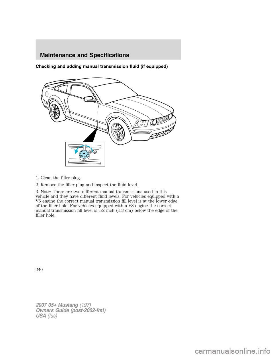 FORD MUSTANG 2007 5.G Owners Manual Checking and adding manual transmission fluid (if equipped)
1. Clean the filler plug.
2. Remove the filler plug and inspect the fluid level.
3. Note: There are two different manual transmissions used 