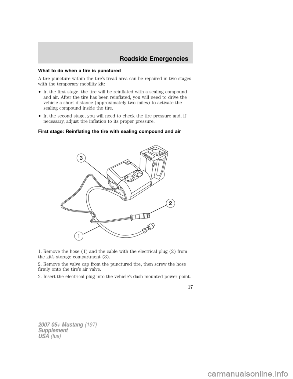 FORD MUSTANG 2007 5.G Shelby GT500 Supplement Manual What to do when a tire is punctured
A tire puncture within the tire’s tread area can be repaired in two stages
with the temporary mobility kit:
•In the first stage, the tire will be reinflated wit FORD MUSTANG 2007 5.G Shelby GT500 Supplement Manual What to do when a tire is punctured
A tire puncture within the tire’s tread area can be repaired in two stages
with the temporary mobility kit:
•In the first stage, the tire will be reinflated wit