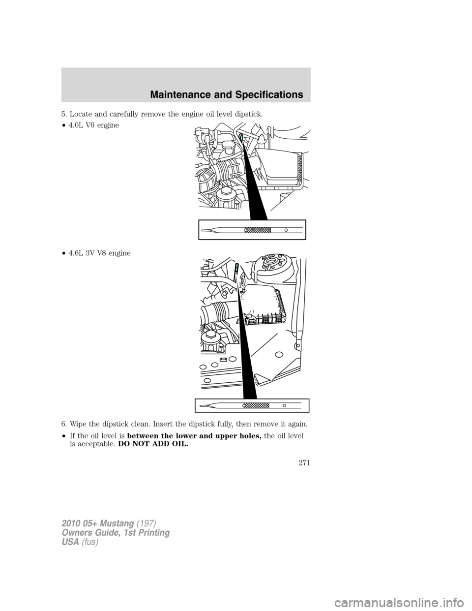 FORD MUSTANG 2010 5.G Owners Manual 5. Locate and carefully remove the engine oil level dipstick.
•4.0L V6 engine
•4.6L 3V V8 engine
6. Wipe the dipstick clean. Insert the dipstick fully, then remove it again.
•If the oil level is
