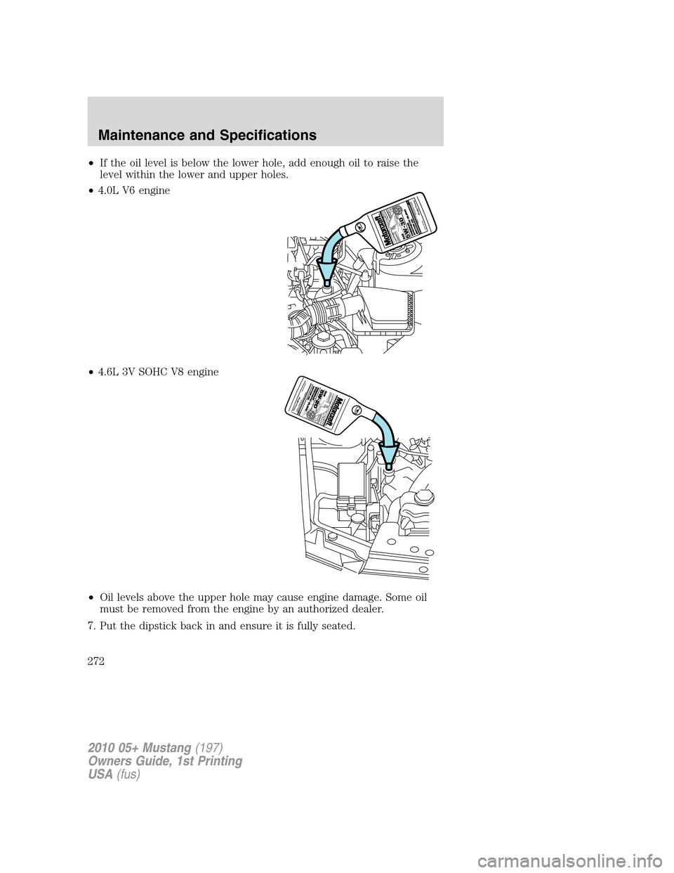 FORD MUSTANG 2010 5.G Owners Manual •If the oil level is below the lower hole, add enough oil to raise the
level within the lower and upper holes.
•4.0L V6 engine
•4.6L 3V SOHC V8 engine
•Oil levels above the upper hole may caus FORD MUSTANG 2010 5.G Owners Manual •If the oil level is below the lower hole, add enough oil to raise the
level within the lower and upper holes.
•4.0L V6 engine
•4.6L 3V SOHC V8 engine
•Oil levels above the upper hole may caus