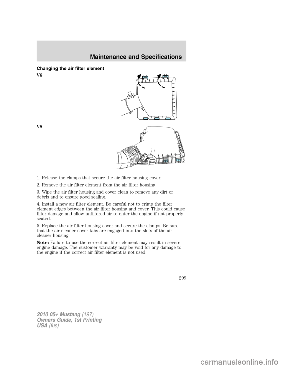 FORD MUSTANG 2010 5.G Owners Manual Changing the air filter element
V6
V8
1. Release the clamps that secure the air filter housing cover.
2. Remove the air filter element from the air filter housing.
3. Wipe the air filter housing and c