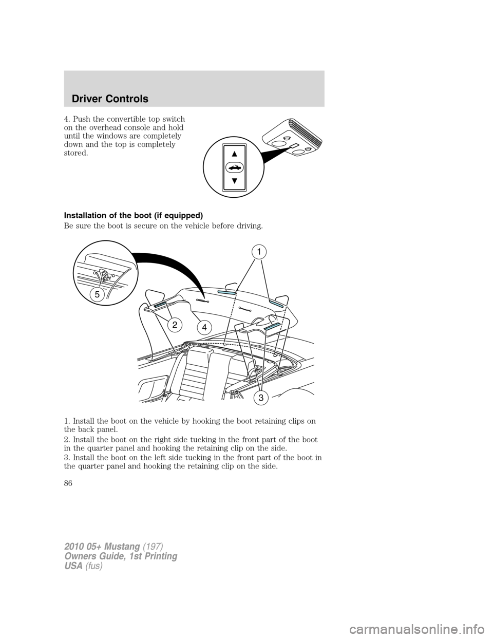 FORD MUSTANG 2010 5.G Manual Online 4. Push the convertible top switch
on the overhead console and hold
until the windows are completely
down and the top is completely
stored.
Installation of the boot (if equipped)
Be sure the boot is s