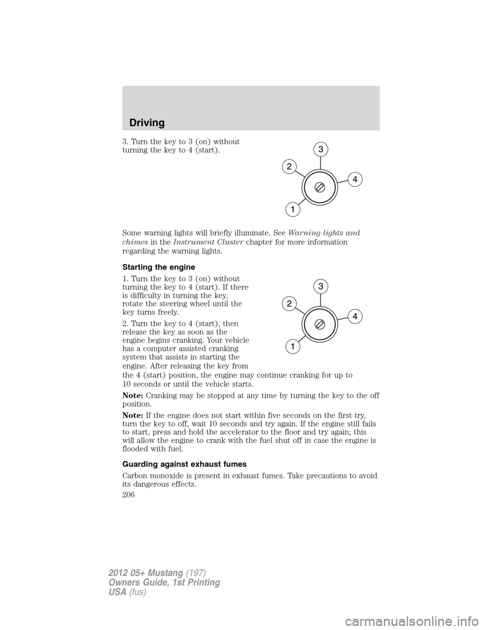FORD MUSTANG 2012 5.G Owners Manual 3. Turn the key to 3 (on) without
turning the key to 4 (start).
Some warning lights will briefly illuminate. SeeWarning lights and
chimesin theInstrument Clusterchapter for more information
regarding 