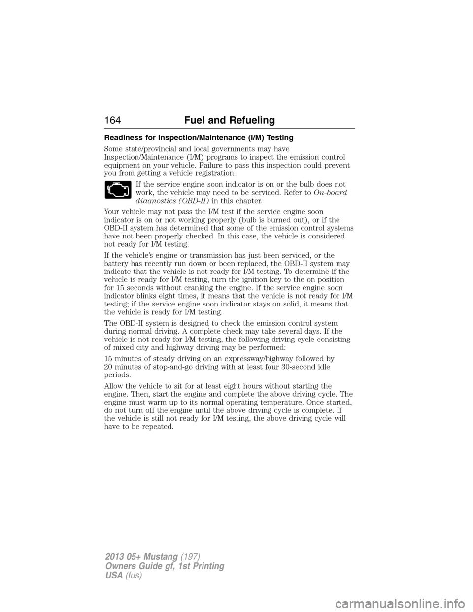 FORD MUSTANG 2013 5.G Owners Manual Readiness for Inspection/Maintenance (I/M) Testing
Some state/provincial and local governments may have
Inspection/Maintenance (I/M) programs to inspect the emission control
equipment on your vehicle.