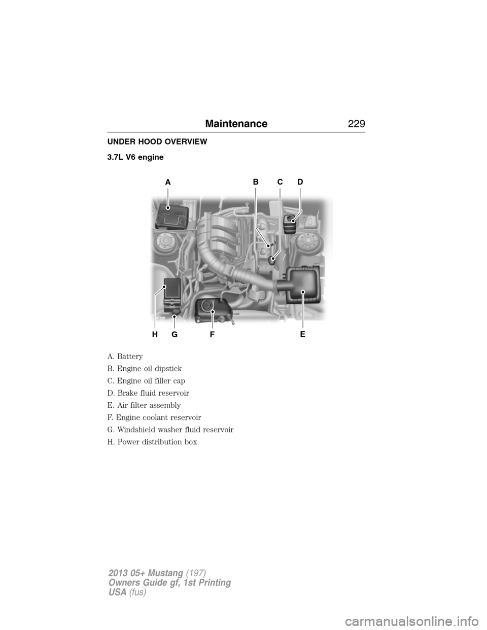 FORD MUSTANG 2013 5.G Owners Manual UNDER HOOD OVERVIEW
3.7L V6 engine
A. Battery
B. Engine oil dipstick
C. Engine oil filler cap
D. Brake fluid reservoir
E. Air filter assembly
F. Engine coolant reservoir
G. Windshield washer fluid res