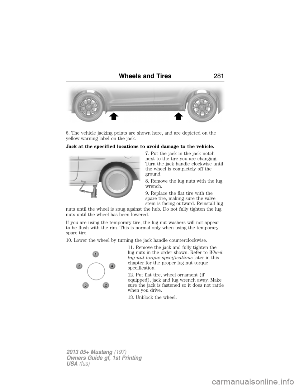 FORD MUSTANG 2013 5.G Owners Manual 6. The vehicle jacking points are shown here, and are depicted on the
yellow warning label on the jack.
Jack at the specified locations to avoid damage to the vehicle.
7. Put the jack in the jack notc FORD MUSTANG 2013 5.G Owners Manual 6. The vehicle jacking points are shown here, and are depicted on the
yellow warning label on the jack.
Jack at the specified locations to avoid damage to the vehicle.
7. Put the jack in the jack notc