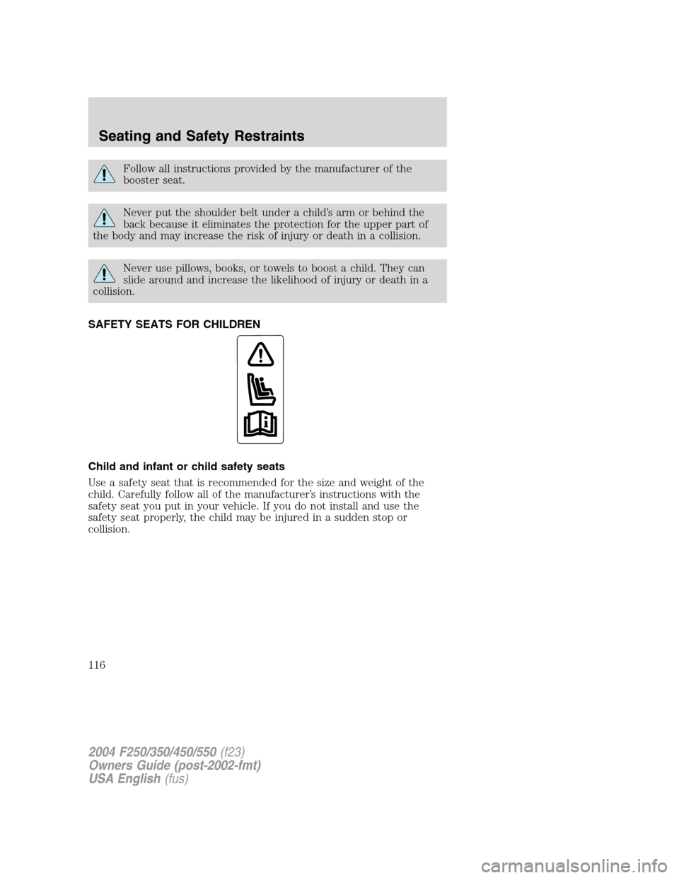 FORD SUPER DUTY 2004 1.G Owners Manual Follow all instructions provided by the manufacturer of the
booster seat.
Never put the shoulder belt under a child’s arm or behind the
back because it eliminates the protection for the upper part o FORD SUPER DUTY 2004 1.G Owners Manual Follow all instructions provided by the manufacturer of the
booster seat.
Never put the shoulder belt under a child’s arm or behind the
back because it eliminates the protection for the upper part o