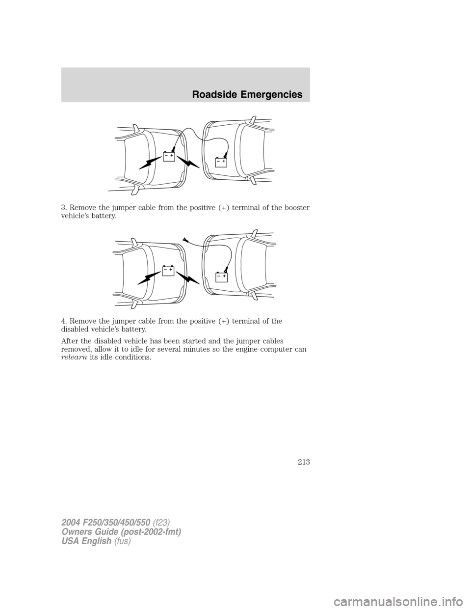 FORD SUPER DUTY 2004 1.G Owners Manual 3. Remove the jumper cable from the positive (+) terminal of the booster
vehicle’s battery.
4. Remove the jumper cable from the positive (+) terminal of the
disabled vehicle’s battery.
After the d FORD SUPER DUTY 2004 1.G Owners Manual 3. Remove the jumper cable from the positive (+) terminal of the booster
vehicle’s battery.
4. Remove the jumper cable from the positive (+) terminal of the
disabled vehicle’s battery.
After the d